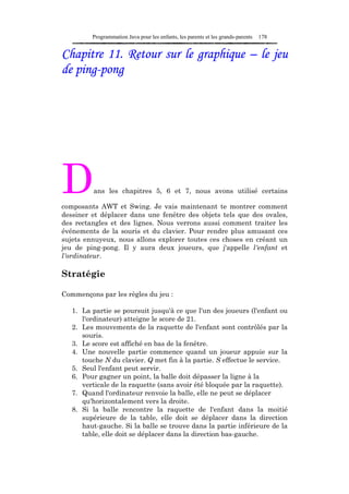 Programmation Java pour les enfants, les parents et les grands-parents   178


Chapitre 11. Retour sur le graphique – le jeu
de ping-pong




D        ans les chapitres 5, 6 et 7, nous avons utilisé certains

composants AWT et Swing. Je vais maintenant te montrer comment
dessiner et déplacer dans une fenêtre des objets tels que des ovales,
des rectangles et des lignes. Nous verrons aussi comment traiter les
événements de la souris et du clavier. Pour rendre plus amusant ces
sujets ennuyeux, nous allons explorer toutes ces choses en créant un
jeu de ping-pong. Il y aura deux joueurs, que j'appelle l'enfant et
l'ordinateur.

Stratégie

Commençons par les règles du jeu :

   1. La partie se poursuit jusqu'à ce que l'un des joueurs (l'enfant ou
      l'ordinateur) atteigne le score de 21.
   2. Les mouvements de la raquette de l'enfant sont contrôlés par la
      souris.
   3. Le score est affiché en bas de la fenêtre.
   4. Une nouvelle partie commence quand un joueur appuie sur la
      touche N du clavier. Q met fin à la partie. S effectue le service.
   5. Seul l'enfant peut servir.
   6. Pour gagner un point, la balle doit dépasser la ligne à la
      verticale de la raquette (sans avoir été bloquée par la raquette).
   7. Quand l'ordinateur renvoie la balle, elle ne peut se déplacer
      qu'horizontalement vers la droite.
   8. Si la balle rencontre la raquette de l'enfant dans la moitié
      supérieure de la table, elle doit se déplacer dans la direction
      haut-gauche. Si la balle se trouve dans la partie inférieure de la
      table, elle doit se déplacer dans la direction bas-gauche.
 