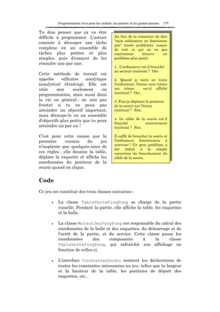 Programmation Java pour les enfants, les parents et les grands-parents   179

Tu dois penser que ça va être
difficile à programmer. L'astuce                Au lieu de te contenter de dire
                                                "mon ordinateur ne fonctionne
consiste à découper une tâche
                                                pas" (vaste problème), essaye
complexe en un ensemble de                      de voir ce qui ne va pas
tâches plus petites et plus                     exactement      (trouve     un
simples, puis d'essayer de les                  problème plus petit).
résoudre une par une.
                                                1. L'ordinateur est-il branché
                                                au secteur (oui/non) ? Oui.
Cette méthode de travail est
appelée      réflexion   analytique             2. Quand je mets en route
(analytical thinking). Elle est                 l'ordinateur, l'écran avec toutes
utile     non      seulement     en             ses icônes         est-il affiché
                                                (oui/non) ? Oui.
programmation, mais aussi dans
la vie en général : ne sois pas                 3. Puis-je déplacer le pointeur
frustré si tu ne peux pas                       de la souris sur l'écran
atteindre un objectif important,                (oui/non) ? Non.
mais découpe-le en un ensemble
                                                4. Le câble de la souris est-il
d'objectifs plus petits que tu peux
                                                branché          correctement
atteindre un par un !                           (oui/non) ? Non.

C'est pour cette raison que la                  Il suffit de brancher la souris et
première      version    du    jeu              l'ordinateur fonctionnera à
                                                nouveau ! Un gros problème a
n'implante que quelques-unes de
                                                été réduit à la simple
ces règles : elle dessine la table,             correction du branchement du
déplace la raquette et affiche les              câble de la souris.
coordonnées du pointeur de la
souris quand on clique.


Code
Ce jeu est constitué des trois classes suivantes :

      •   La classe TableVertePingPong se charge de la partie
          visuelle. Pendant la partie, elle affiche la table, les raquettes
          et la balle.

      •   La classe MoteurJeuPingPong est responsable du calcul des
          coordonnées de la balle et des raquettes, du démarrage et de
          l'arrêt de la partie, et du service. Cette classe passe les
          coordonnées       des    composants        à    la    classe
          TableVertePingPong, qui rafraîchit son affichage en
          fonction de celles-ci.

      •   L'interface ConstantesDuJeu contient les déclarations de
          toutes les constantes nécessaires au jeu, telles que la largeur
          et la hauteur de la table, les positions de départ des
          raquettes, etc..
 
