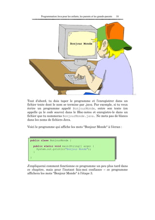 Programmation Java pour les enfants, les parents et les grands-parents   18




Tout d’abord, tu dois taper le programme et l’enregistrer dans un
fichier texte dont le nom se termine par .java. Par exemple, si tu veux
écrire un programme appelé BonjourMonde, entre son texte (on
appelle ça le code source) dans le Bloc-notes et enregistre-le dans un
fichier que tu nommeras BonjourMonde.java. Ne mets pas de blancs
dans les noms de fichiers Java.

Voici le programme qui affiche les mots "Bonjour Monde" à l’écran :



  public class BonjourMonde {

      public static void main(String[] args) {
        System.out.println("Bonjour Monde");
      }

  }


J’expliquerai comment fonctionne ce programme un peu plus tard dans
ce chapitre, mais pour l’instant fais-moi confiance – ce programme
affichera les mots "Bonjour Monde" à l’étape 3.
 