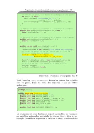 Programmation Java pour les enfants, les parents et les grands-parents   184


          // Affiche un point sous forme de rectangle de 2x2 pixels
          if (point != null) {
            label.setText("Coordonnées (x, y) : " +
                            point.x + ", " + point.y);
            contexteGraphique.fillRect(point.x, point.y, 2, 2);
          }
      }

      // Affecte sa position courante à la raquette de l'enfant
      public void positionnerRaquetteEnfant_Y(int y) {
        this.raquetteEnfant_Y = y;
      }

      // Retourne la position courante de la raquette de l'enfant
      public int coordonnéeRaquetteEnfant_Y() {
        return raquetteEnfant_Y;
      }

      public static void main(String[] args) {
        // Crée une instance du cadre
        JFrame monCadre = new JFrame("Table verte de ping-pong");
        // Permet la fermeture de la fenêtre par clic sur la
        // petite croix dans le coin.
        monCadre.setDefaultCloseOperation(
                     WindowConstants.EXIT_ON_CLOSE);

          TableVertePingPong table = new TableVertePingPong();
          table.ajouteAuCadre(monCadre.getContentPane());
          // Affecte sa taille au cadre et le rend visible.
          monCadre.pack();
          monCadre.setVisible(true);
      }
  }


                                   Classe TableVertePingPong (partie 3 de 3)

Voici l'interface ConstantesDuJeu. Toutes les valeurs des variables
sont en pixels. Ecris les noms des variables final en lettres
majuscules.

  package écrans;

  public interface ConstantesDuJeu {
    public final int LARGEUR_TABLE = 320;
    public final int HAUTEUR_TABLE = 220;
    public final int RAQUETTE_ENFANT_Y_DEPART = 100;
    public final int RAQUETTE_ENFANT_X_DEPART = 300;
    public final int HAUT_TABLE = 12;
    public final int BAS_TABLE = 180;

      public final int INCREMENT_RAQUETTE = 4;
  }


Un programme en cours d'exécution ne peut pas modifier les valeurs de
ces variables, puisqu'elles sont déclarées comme final. Mais si, par
exemple, tu décides d'augmenter la taille de la table, tu dois modifier
 