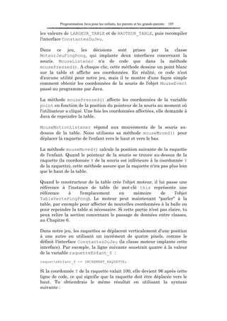 Programmation Java pour les enfants, les parents et les grands-parents   185

les valeurs de LARGEUR_TABLE et de HAUTEUR_TABLE, puis recompiler
l'interface ConstantesDuJeu.

Dans ce jeu, les décisions sont prises par la classe
MoteurJeuPingPong, qui implante deux interfaces concernant la
souris. MouseListener n'a de code que dans la méthode
mousePressed(). A chaque clic, cette méthode dessine un point blanc
sur la table et affiche ses coordonnées. En réalité, ce code n'est
d'aucune utilité pour notre jeu, mais il te montre d'une façon simple
comment obtenir les coordonnées de la souris de l'objet MouseEvent
passé au programme par Java.

La méthode mousePressed() affecte les coordonnées de la variable
point en fonction de la position du pointeur de la souris au moment où
l'utilisateur a cliqué. Une fois les coordonnées affectées, elle demande à
Java de repeindre la table.

MouseMotionListener répond aux mouvements de la souris au-
dessus de la table. Nous utilisons sa méthode mouseMoved() pour
déplacer la raquette de l'enfant vers le haut et vers le bas.

La méthode mouseMoved() calcule la position suivante de la raquette
de l'enfant. Quand le pointeur de la souris se trouve au-dessus de la
raquette (la coordonnée Y de la souris est inférieure à la coordonnée Y
de la raquette), cette méthode assure que la raquette n'ira pas plus loin
que le haut de la table.

Quand le constructeur de la table crée l'objet moteur, il lui passe une
référence à l'instance de table (le mot-clé this représente une
référence     à     l'emplacement      en      mémoire       de     l'objet
TableVertePingPong). Le moteur peut maintenant "parler" à la
table, par exemple pour affecter de nouvelles coordonnées à la balle ou
pour repeindre la table si nécessaire. Si cette partie n'est pas claire, tu
peux relire la section concernant le passage de données entre classes,
au Chapitre 6.

Dans notre jeu, les raquettes se déplacent verticalement d'une position
à une autre en utilisant un incrément de quatre pixels, comme le
définit l'interface ConstantesDuJeu (la classe moteur implante cette
interface). Par exemple, la ligne suivante soustrait quatre à la valeur
de la variable raquetteEnfant_Y :
raquetteEnfant_Y -= INCREMENT_RAQUETTE;

Si la coordonnée Y de la raquette valait 100, elle devient 96 après cette
ligne de code, ce qui signifie que la raquette doit être déplacée vers le
haut. Tu obtiendrais le même résultat en utilisant la syntaxe
suivante :
 