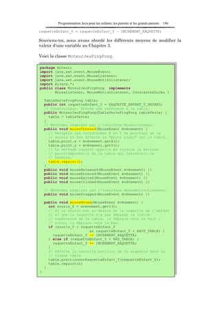 Programmation Java pour les enfants, les parents et les grands-parents   186

raquetteEnfant_Y = raquetteEnfant_Y – INCREMENT_RAQUETTE;

Souviens-toi, nous avons abordé les différents moyens de modifier la
valeur d'une variable au Chapitre 3.

Voici la classe MoteurJeuPingPong.

package moteur;
import java.awt.event.MouseEvent;
import java.awt.event.MouseListener;
import java.awt.event.MouseMotionListener;
import écrans.*;
public class MoteurJeuPingPong implements
       MouseListener, MouseMotionListener, ConstantesDuJeu {

    TableVertePingPong table;
    public int raquetteEnfant_Y = RAQUETTE_ENFANT_Y_DEPART;
    // Constructeur. Stocke une référence à la table.
    public MoteurJeuPingPong(TableVertePingPong tableVerte) {
      table = tableVerte;
    }
    // Méthodes requises par l'interface MouseListener.
    public void mousePressed(MouseEvent événement) {
      // Récupère les coordonnées X et Y du pointeur de la
      // souris et les affecte au "point blanc" sur la table.
      table.point.x = événement.getX();
      table.point.y = événement.getY();
      // La méthode repaint appelle en interne la méthode
      // paintComponent() de la table qui rafraîchit la
      // fenêtre.
      table.repaint();
    }
    public void mouseReleased(MouseEvent événement) {}
    public void mouseEntered(MouseEvent événement) {}
    public void mouseExited(MouseEvent événement) {}
    public void mouseClicked(MouseEvent événement) {}

    // Méthodes requises par l'interface MouseMotionListener.
    public void mouseDragged(MouseEvent événement) {}

    public void mouseMoved(MouseEvent événement) {
      int souris_Y = événement.getY();
      // Si la souris est au-dessus de la raquette de l'enfant
      // et que la raquette n'a pas dépassé la limite
      // supérieure de la table, la déplace vers le haut ;
      // sinon, la déplace vers le bas.
      if (souris_Y < raquetteEnfant_Y
                         && raquetteEnfant_Y > HAUT_TABLE) {
        raquetteEnfant_Y -= INCREMENT_RAQUETTE;
      } else if (raquetteEnfant_Y < BAS_TABLE) {
        raquetteEnfant_Y += INCREMENT_RAQUETTE;
      }
      // Affecte la nouvelle position de la raquette dans la
      // classe table
      table.positionnerRaquetteEnfant_Y(raquetteEnfant_Y);
      table.repaint();
    }
}
 