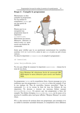Programmation Java pour les enfants, les parents et les grands-parents   19

Etape 2 – Compile le programme

Maintenant, tu dois
compiler le programme.
Tu vas utiliser le
compilateur javac, qui
est une partie de
J2SDK.

Disons que tu as
enregistré ton
programme dans le
répertoire
c:exercices.
Sélectionne les menus
Démarrer, Exécuter, et
entre le mot cmd pour
ouvrir une fenêtre de
commande.

Juste pour vérifier que tu as positionné correctement les variables
système PATH et CLASSPATH, entre le mot set et jette un œil à leurs
valeurs.
Va dans le répertoire c:exercices et compile le programme :

cd exercices

javac BonjourMonde.java

Tu n’es pas obligé de nommer le répertoire exercices – donne-lui le
nom de ton choix.

        Sous Windows 98, sélectionne Invite de commande MS
        DOS depuis le menu démarrer pour ouvrir une fenêtre
        DOS.


Le programme javac est le compilateur Java. Aucun message ne va te
confirmer que ton programme BonjourMonde a bien été compilé. C’est
le cas typique du "Pas de nouvelles, bonnes nouvelles". Tape la
commande dir et tu verras la liste de tous les fichiers de ton
répertoire. Tu devrais y trouver un nouveau fichier nommé
BonjourMonde.class. Ca prouve que ton programme a bien été
compilé. Ton fichier d’origine, BonjourMonde.java, est là aussi, et tu
pourras le modifier plus tard pour afficher "Bonjour Maman" ou autre
chose.

S’il y a des erreurs de syntaxe dans ton programme, par exemple si tu
as oublié la dernière accolade fermante, le compilateur Java affichera
 