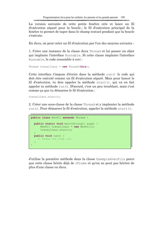 Programmation Java pour les enfants, les parents et les grands-parents   190

La version suivante de cette petite fenêtre crée et lance un fil
d'exécution séparé pour la boucle ; le fil d'exécution principal de la
fenêtre te permet de taper dans le champ textuel pendant que la boucle
s'exécute.

En Java, on peut créer un fil d'exécution par l'un des moyens suivants :

1. Créer une instance de la classe Java Thread et lui passer un objet
qui implante l'interface Runnable. Si cette classe implante l'interface
Runnable, le code ressemble à ceci :

Thread travailleur = new Thread(this);

Cette interface t'impose d'écrire dans la méthode run() le code qui
doit être exécuté comme un fil d'exécution séparé. Mais pour lancer le
fil d'exécution, tu dois appeler la méthode start(), qui va en fait
appeler ta méthode run(). D'accord, c'est un peu troublant, mais c'est
comme ça que tu démarres le fil d'exécution :
travailleur.start();

2. Créer une sous-classe de la classe Thread et y implanter la méthode
run(). Pour démarrer le fil d'exécution, appeler la méthode start().

 public class MonFil extends Thread {

     public static void main(String[] args) {
         MonFil travailleur = new MonFil();
         travailleur.start();
     }
     public void run() {
       // Place ton code ici.
     }
 }




J'utilise la première méthode dans la classe ExempleAvecFils parce
que cette classe hérite déjà de JFrame et qu'on ne peut pas hériter de
plus d'une classe en Java.
 