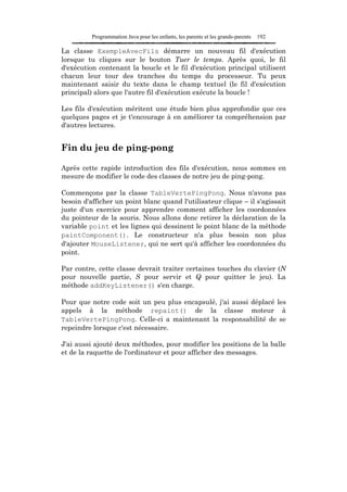 Programmation Java pour les enfants, les parents et les grands-parents   192

La classe ExempleAvecFils démarre un nouveau fil d'exécution
lorsque tu cliques sur le bouton Tuer le temps. Après quoi, le fil
d'exécution contenant la boucle et le fil d'exécution principal utilisent
chacun leur tour des tranches du temps du processeur. Tu peux
maintenant saisir du texte dans le champ textuel (le fil d'exécution
principal) alors que l'autre fil d'exécution exécute la boucle !

Les fils d'exécution méritent une étude bien plus approfondie que ces
quelques pages et je t'encourage à en améliorer ta compréhension par
d'autres lectures.


Fin du jeu de ping-pong

Après cette rapide introduction des fils d'exécution, nous sommes en
mesure de modifier le code des classes de notre jeu de ping-pong.

Commençons par la classe TableVertePingPong. Nous n'avons pas
besoin d'afficher un point blanc quand l'utilisateur clique – il s'agissait
juste d'un exercice pour apprendre comment afficher les coordonnées
du pointeur de la souris. Nous allons donc retirer la déclaration de la
variable point et les lignes qui dessinent le point blanc de la méthode
paintComponent(). Le constructeur n'a plus besoin non plus
d'ajouter MouseListener, qui ne sert qu'à afficher les coordonnées du
point.

Par contre, cette classe devrait traiter certaines touches du clavier (N
pour nouvelle partie, S pour servir et Q pour quitter le jeu). La
méthode addKeyListener() s'en charge.

Pour que notre code soit un peu plus encapsulé, j'ai aussi déplacé les
appels à la méthode repaint() de la classe moteur à
TableVertePingPong. Celle-ci a maintenant la responsabilité de se
repeindre lorsque c'est nécessaire.

J'ai aussi ajouté deux méthodes, pour modifier les positions de la balle
et de la raquette de l'ordinateur et pour afficher des messages.
 