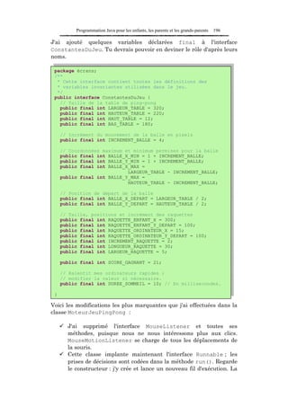 Programmation Java pour les enfants, les parents et les grands-parents   196

J'ai ajouté quelques variables déclarées final à l'interface
ConstantesDuJeu. Tu devrais pouvoir en deviner le rôle d'après leurs
noms.

 package écrans;
 /**
  * Cette interface contient toutes les définitions des
  * variables invariantes utilisées dans le jeu.
  */
 public interface ConstantesDuJeu {
   // Taille de la table de ping-pong
   public final int LARGEUR_TABLE = 320;
   public final int HAUTEUR_TABLE = 220;
   public final int HAUT_TABLE = 12;
   public final int BAS_TABLE = 180;

     // Incrément du mouvement de la balle en pixels
     public final int INCREMENT_BALLE = 4;

     // Coordonnées maximum et minimum permises pour la balle
     public final int BALLE_X_MIN = 1 + INCREMENT_BALLE;
     public final int BALLE_Y_MIN = 1 + INCREMENT_BALLE;
     public final int BALLE_X_MAX =
                             LARGEUR_TABLE - INCREMENT_BALLE;
     public final int BALLE_Y_MAX =
                             HAUTEUR_TABLE - INCREMENT_BALLE;

     // Position de départ de la balle
     public final int BALLE_X_DEPART = LARGEUR_TABLE / 2;
     public final int BALLE_Y_DEPART = HAUTEUR_TABLE / 2;

     // Taille, positions et incrément des raquettes
     public final int RAQUETTE_ENFANT_X = 300;
     public final int RAQUETTE_ENFANT_Y_DEPART = 100;
     public final int RAQUETTE_ORDINATEUR_X = 15;
     public final int RAQUETTE_ORDINATEUR_Y_DEPART = 100;
     public final int INCREMENT_RAQUETTE = 2;
     public final int LONGUEUR_RAQUETTE = 30;
     public final int LARGEUR_RAQUETTE = 5;

     public final int SCORE_GAGNANT = 21;

     // Ralentit mes ordinateurs rapides ;
     // modifier la valeur si nécessaire.
     public final int DUREE_SOMMEIL = 10; // En millisecondes.

 }

Voici les modifications les plus marquantes que j'ai effectuées dans la
classe MoteurJeuPingPong :

       J'ai supprimé l'interface MouseListener et toutes ses
       méthodes, puisque nous ne nous intéressons plus aux clics.
       MouseMotionListener se charge de tous les déplacements de
       la souris.
       Cette classe implante maintenant l'interface Runnable ; les
       prises de décisions sont codées dans la méthode run(). Regarde
       le constructeur : j'y crée et lance un nouveau fil d'exécution. La
 