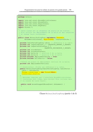 Programmation Java pour les enfants, les parents et les grands-parents   198



package moteur;

import java.awt.event.MouseMotionListener;
import java.awt.event.MouseEvent;
import java.awt.event.KeyListener;
import java.awt.event.KeyEvent;
import écrans.*;
/**
 * Cette classe est un récepteur de souris et de clavier.
 * Elle calcule les déplacements de la balle et des raquettes
 * et change leurs coordonnées.
 */
public class MoteurJeuPingPong implements Runnable,
       MouseMotionListener, KeyListener, ConstantesDuJeu {

  private TableVertePingPong table; // Référence à la table.
  private int raquetteEnfant_Y = RAQUETTE_ENFANT_Y_DEPART;
  private int raquetteOrdinateur_Y =
                             RAQUETTE_ORDINATEUR_Y_DEPART;
  private int scoreEnfant;
  private int scoreOrdinateur;
  private int balle_X; // position X de la balle
  private int balle_Y; // position Y de la balle
  private boolean déplacementGauche = true;
  private boolean balleServie = false;

  //Valeur en pixels du déplacement vertical de la balle.
  private int déplacementVertical;

  // Constructeur. Stocke une référence à la table.
  public MoteurJeuPingPong(TableVertePingPong tableVerte) {
    table = tableVerte;
    Thread travailleur = new Thread(this);
    travailleur.start();
  }
  // Méthodes requises par l'interface MouseMotionListener
  // (certaines sont vides, mais doivent être incluses dans
  // la classe de toute façon).

   public void mouseDragged(MouseEvent événement) {
   }




                               Classe MoteurJeuPingPong (partie 1 de 5)
 