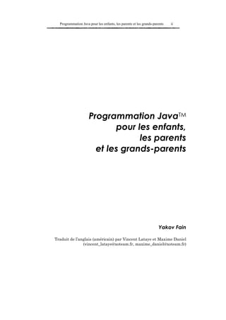 Programmation Java pour les enfants, les parents et les grands-parents   ii




                     Programmation JavaTM
                            pour les enfants,
                                  les parents
                       et les grands-parents




                                                                    Yakov Fain

Traduit de l’anglais (américain) par Vincent Lataye et Maxime Daniel
               (vincent_lataye@xoteam.fr, maxime_daniel@xoteam.fr)
 