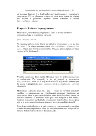 Programmation Java pour les enfants, les parents et les grands-parents   20

un message d’erreur. Il te faudra alors corriger l’erreur et recompiler le
programme. S’il y a plusieurs erreurs, tu peux avoir besoin de répéter
ces actions à plusieurs reprises avant d’obtenir le fichier
BonjourMonde.class.



Etape 3 – Exécute le programme
Maintenant, exécutons le programme. Dans la même fenêtre de
commande, tape la commande suivante :

java BonjourMonde

As-tu remarqué que cette fois tu as utilisé le programme java au lieu
de javac ? Ce programme est appelé Environnement d’exécution
Java (Java Run-time Environment ou JRE), ou plus simplement Java
comme je l’ai fait jusqu’ici.




N’oublie jamais que Java fait la différence entre les lettres minuscules
et majuscules. Par exemple, si tu as nommé le programme
BonjourMonde, avec un B majuscule et un M majuscule, n’essaie pas
de lancer le programme bonjourmonde ou bonjourMonde – Java se
plaindrait.

Maintenant amusons-nous un peu – essaie de deviner comment
modifier ce programme. Je t’expliquerai comment fonctionne ce
programme dans le prochain chapitre, mais tout de même, essaie de
deviner comment le modifier pour qu’il dise bonjour à ton animal
familier, ton ami ou qu’il affiche ton adresse. Suis les trois étapes pour
voir si le programme fonctionne toujours après tes modifications ☺.

Dans le prochain chapitre, je vais te montrer comment écrire, compiler
et exécuter tes programmes dans un environnement plus sympa qu’un
éditeur de texte et une fenêtre de commande.
 