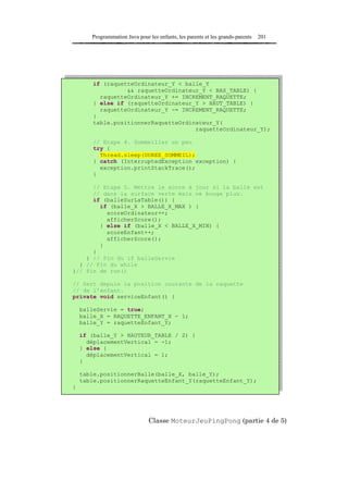 Programmation Java pour les enfants, les parents et les grands-parents   201




        if (raquetteOrdinateur_Y < balle_Y
                  && raquetteOrdinateur_Y < BAS_TABLE) {
          raquetteOrdinateur_Y += INCREMENT_RAQUETTE;
        } else if (raquetteOrdinateur_Y > HAUT_TABLE) {
          raquetteOrdinateur_Y -= INCREMENT_RAQUETTE;
        }
        table.positionnerRaquetteOrdinateur_Y(
                                      raquetteOrdinateur_Y);

        // Etape 4. Sommeiller un peu
        try {
          Thread.sleep(DUREE_SOMMEIL);
        } catch (InterruptedException exception) {
          exception.printStackTrace();
        }

      // Etape 5. Mettre le score à jour si la balle est
      // dans la surface verte mais ne bouge plus.
      if (balleSurLaTable()) {
        if (balle_X > BALLE_X_MAX ) {
          scoreOrdinateur++;
          afficherScore();
        } else if (balle_X < BALLE_X_MIN) {
          scoreEnfant++;
          afficherScore();
        }
      }
    } // Fin du if balleServie
  } // Fin du while
}// Fin de run()

// Sert depuis la position courante de la raquette
// de l'enfant.
private void serviceEnfant() {

    balleServie = true;
    balle_X = RAQUETTE_ENFANT_X - 1;
    balle_Y = raquetteEnfant_Y;

    if (balle_Y > HAUTEUR_TABLE / 2) {
      déplacementVertical = -1;
    } else {
      déplacementVertical = 1;
    }

    table.positionnerBalle(balle_X, balle_Y);
    table.positionnerRaquetteEnfant_Y(raquetteEnfant_Y);
}




                               Classe MoteurJeuPingPong (partie 4 de 5)
 