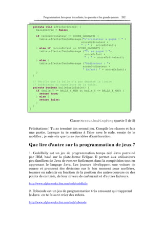 Programmation Java pour les enfants, les parents et les grands-parents   202


    private void afficherScore() {
      balleServie = false;

        if (scoreOrdinateur == SCORE_GAGNANT) {
          table.affecterTexteMessage("L'ordinateur a gagné ! " +
                                    scoreOrdinateur +
                                    " : " + scoreEnfant);
        } else if (scoreEnfant == SCORE_GAGNANT) {
          table.affecterTexteMessage ("Tu as gagné ! "+
                                      scoreEnfant +
                                      " : " + scoreOrdinateur);
        } else {
          table.affecterTexteMessage ("Ordinateur : "+
                                     scoreOrdinateur +
                                     " Enfant: " + scoreEnfant);
        }
    }

    // Vérifie que la balle n'a pas dépassé la limite
    // inférieure ou supérieure de la table.
    private boolean balleSurLaTable() {
      if (balle_Y >= BALLE_Y_MIN && balle_Y <= BALLE_Y_MAX) {
        return true;
      } else {
        return false;
      }
    }
}



                                    Classe MoteurJeuPingPong (partie 5 de 5)

Félicitations ! Tu as terminé ton second jeu. Compile les classes et fais
une partie. Lorsque tu te sentiras à l'aise avec le code, essaie de le
modifier ; je suis sûr que tu as des idées d'amélioration.

Que lire d'autre sur la programmation de jeux ?
1. CodeRally est un jeu de programmation temps réel Java parrainé
par IBM, basé sur la plate-forme Eclipse. Il permet aux utilisateurs
peu familiers de Java de rentrer facilement dans la compétition tout en
apprenant le langage Java. Les joueurs développent une voiture de
course et prennent des décisions sur le bon moment pour accélérer,
tourner ou ralentir en fonction de la position des autres joueurs ou des
points de contrôle, de leur niveau de carburant et d'autres facteurs.

http://www.alphaworks.ibm.com/tech/codeRally

2. Robocode est un jeu de programmation très amusant qui t'apprend
le Java en te faisant créer des robots.

http://www.alphaworks.ibm.com/tech/robocode
 