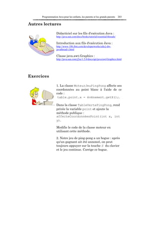 Programmation Java pour les enfants, les parents et les grands-parents    203

Autres lectures

                   Didacticiel sur les fils d'exécution Java :
                   http://java.sun.com/docs/books/tutorial/essential/threads/

                   Introduction aux fils d'exécution Java :
                   http://www-106.ibm.com/developerworks/edu/j-dw-
                   javathread-i.html

                   Classe java.awt.Graphics :
                   http://java.sun.com/j2se/1.5.0/docs/api/java/awt/Graphics.html




Exercices

                   1. La classe MoteurJeuPingPong affecte ses
                   coordonnées au point blanc à l'aide de ce
                   code :
                    table.point.x = événement.getX();.

                   Dans la classe TableVertePingPong, rend
                   privée la variable point et ajoute la
                   méthode publique :
                   affecteCoordonnéesPoint(int x, int
                   y).

                   Modifie le code de la classe moteur en
                   utilisant cette méthode.

                   2. Notre jeu de ping-pong a un bogue : après
                   qu'un gagnant ait été annoncé, on peut
                   toujours appuyer sur la touche S du clavier
                   et le jeu continue. Corrige ce bogue.
 