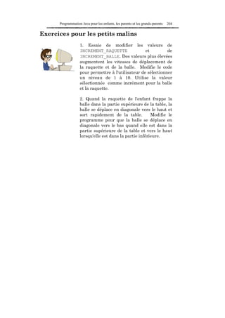 Programmation Java pour les enfants, les parents et les grands-parents   204

Exercices pour les petits malins
                   1. Essaie de modifier les valeurs de
                   INCREMENT_RAQUETTE               et         de
                   INCREMENT_BALLE. Des valeurs plus élevées
                   augmentent les vitesses de déplacement de
                   la raquette et de la balle. Modifie le code
                   pour permettre à l'utilisateur de sélectionner
                   un niveau de 1 à 10. Utilise la valeur
                   sélectionnée comme incrément pour la balle
                   et la raquette.

                   2. Quand la raquette de l'enfant frappe la
                   balle dans la partie supérieure de la table, la
                   balle se déplace en diagonale vers le haut et
                   sort rapidement de la table.         Modifie le
                   programme pour que la balle se déplace en
                   diagonale vers le bas quand elle est dans la
                   partie supérieure de la table et vers le haut
                   lorsqu'elle est dans la partie inférieure.
 