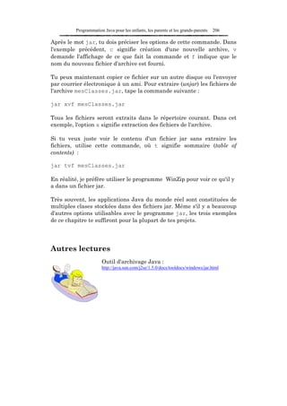 Programmation Java pour les enfants, les parents et les grands-parents   206

Après le mot jar, tu dois préciser les options de cette commande. Dans
l'exemple précédent, c signifie création d'une nouvelle archive, v
demande l'affichage de ce que fait la commande et f indique que le
nom du nouveau fichier d'archive est fourni.

Tu peux maintenant copier ce fichier sur un autre disque ou l'envoyer
par courrier électronique à un ami. Pour extraire (unjar) les fichiers de
l'archive mesClasses.jar, tape la commande suivante :

jar xvf mesClasses.jar

Tous les fichiers seront extraits dans le répertoire courant. Dans cet
exemple, l'option x signifie extraction des fichiers de l'archive.

Si tu veux juste voir le contenu d'un fichier jar sans extraire les
fichiers, utilise cette commande, où t signifie sommaire (table of
contents) :

jar tvf mesClasses.jar

En réalité, je préfère utiliser le programme WinZip pour voir ce qu'il y
a dans un fichier jar.

Très souvent, les applications Java du monde réel sont constituées de
multiples clases stockées dans des fichiers jar. Même s'il y a beaucoup
d'autres options utilisables avec le programme jar, les trois exemples
de ce chapitre te suffiront pour la plupart de tes projets.




Autres lectures
                      Outil d'archivage Java :
                      http://java.sun.com/j2se/1.5.0/docs/tooldocs/windows/jar.html
 