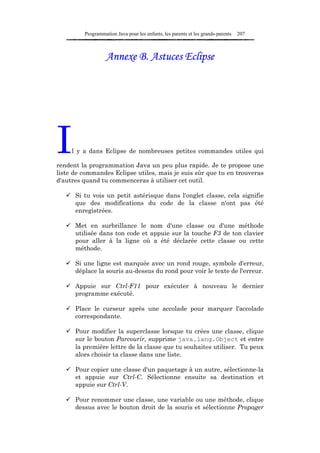 Programmation Java pour les enfants, les parents et les grands-parents   207



                   Annexe B. Astuces Eclipse




I    l y a dans Eclipse de nombreuses petites commandes utiles qui

rendent la programmation Java un peu plus rapide. Je te propose une
liste de commandes Eclipse utiles, mais je suis sûr que tu en trouveras
d'autres quand tu commenceras à utiliser cet outil.

      Si tu vois un petit astérisque dans l'onglet classe, cela signifie
      que des modifications du code de la classe n'ont pas été
      enregistrées.

      Met en surbrillance le nom d'une classe ou d'une méthode
      utilisée dans ton code et appuie sur la touche F3 de ton clavier
      pour aller à la ligne où a été déclarée cette classe ou cette
      méthode.

      Si une ligne est marquée avec un rond rouge, symbole d'erreur,
      déplace la souris au-dessus du rond pour voir le texte de l'erreur.

      Appuie sur Ctrl-F11 pour exécuter à nouveau le dernier
      programme exécuté.

      Place le curseur après une accolade pour marquer l'accolade
      correspondante.

      Pour modifier la superclasse lorsque tu crées une classe, clique
      sur le bouton Parcourir, supprime java.lang.Object et entre
      la première lettre de la classe que tu souhaites utiliser. Tu peux
      alors choisir ta classe dans une liste.

      Pour copier une classe d'un paquetage à un autre, sélectionne-la
      et appuie sur Ctrl-C. Sélectionne ensuite sa destination et
      appuie sur Ctrl-V.

      Pour renommer une classe, une variable ou une méthode, clique
      dessus avec le bouton droit de la souris et sélectionne Propager
 