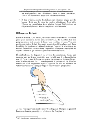 Programmation Java pour les enfants, les parents et les grands-parents   208

           les modifications puis Renommer dans le menu contextuel.
           Toutes les occurrences de ce nom seront renommées.

           Si ton projet nécessite des fichiers jar externes, clique avec le
           bouton droit sur le nom du projet, sélectionne Propriétés,
           Chemin de compilation Java, choisis l'onglet Bibliothèques et
           clique sur le bouton Ajouter des fichiers JAR externes.


Débogueur Eclipse

Selon la rumeur, il y a 40 ans, quand les ordinateurs étaient tellement
gros qu'ils n'auraient même pas pu entrer dans ta chambre, l'un des
programmes se mit soudain à donner des résultats erronés. Tous ces
problèmes étaient le fait d'un petit insecte installé quelque part dans
les câbles de l'ordinateur8. Quand on retira l'insecte, le programme se
remit à fonctionner correctement. Depuis lors, déboguer un programme
signifie trouver ce qui ne donne pas les résultats attendus.

Ne confonds pas les bogues et les erreurs de compilation. Disons par
exemple que, au lieu de multiplier une variable par 2, tu la multiplies
par 22. Cette erreur de frappe ne génère aucune erreur de compilation,
mais le résultat sera faux. Les débogueurs te permettent de dérouler
l'exécution d'un programme ligne à ligne et de voir ou modifier la
valeur des variables à chaque étape de l'exécution du programme.




Je vais t'expliquer comment utiliser le débogueur d'Eclipse en prenant
l'exemple du programme MaîtrePoisson du Chapitre 4.


8
    NDT : l'un des mots anglais pour insecte est bug.
 