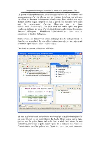 Programmation Java pour les enfants, les parents et les grands-parents   209

Un point d'arrêt (breakpoint) est une ligne du code où tu voudrais que
ton programme s'arrête afin de voir ou changer la valeur courante des
variables et d'autres informations d'exécution. Pour définir un point
d'arrêt, double-clique simplement sur la gauche de la ligne où tu veux
que     le   programme       s'arrête.   Essayons    sur    la    ligne
monPoisson.plonger(2). Tu peux voir sur cette ligne une puce
ronde qui indique un point d'arrêt. Maintenant, sélectionne les menus
Exécuter, Déboguer…. Sélectionne l'application MaîtrePoisson et
appuie sur le bouton Déboguer.

MaîtrePoisson démarre en mode débogage (in the debug mode) et
s'arrête en attendant de nouvelles instructions de ta part dès qu'il
atteint la ligne monPoisson.plonger(2).

Une fenêtre comme celle-ci est affichée :




En bas à gauche de la perspective de débogage, la ligne correspondant
au point d'arrêt est en surbrillance. La flèche bleue pointe sur la ligne
qui est sur le point d'être exécutée. Sur le côté droit (dans la vue
Variables), clique sur le petit signe + près de la variable monPoisson.
Comme cette variable pointe sur l'objet Poisson, on peut examiner
 
