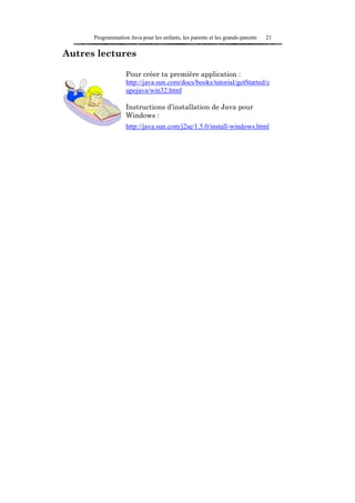 Programmation Java pour les enfants, les parents et les grands-parents   21

Autres lectures

                   Pour créer ta première application :
                   http://java.sun.com/docs/books/tutorial/getStarted/c
                   upojava/win32.html

                   Instructions d’installation de Java pour
                   Windows :
                   http://java.sun.com/j2se/1.5.0/install-windows.html
 