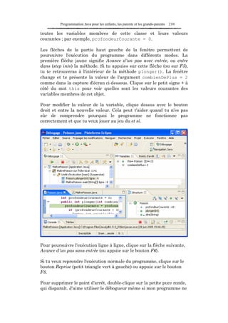 Programmation Java pour les enfants, les parents et les grands-parents   210

toutes les variables membres de cette classe et leurs valeurs
courantes ; par exemple, profondeurCourante = 0.

Les flèches de la partie haut gauche de la fenêtre permettent de
poursuivre l'exécution du programme dans différents modes. La
première flèche jaune signifie Avance d'un pas avec entrée, ou entre
dans (step into) la méthode. Si tu appuies sur cette flèche (ou sur F5),
tu te retrouveras à l'intérieur de la méthode plonger(). La fenêtre
change et te présente la valeur de l'argument combienDePlus = 2
comme dans la capture d'écran ci-dessous. Clique sur le petit signe + à
côté du mot this pour voir quelles sont les valeurs courantes des
variables membres de cet objet.

Pour modifier la valeur de la variable, clique dessus avec le bouton
droit et entre la nouvelle valeur. Cela peut t'aider quand tu n'es pas
sûr de comprendre pourquoi le programme ne fonctionne pas
correctement et que tu veux jouer au jeu du et si.




Pour poursuivre l'exécution ligne à ligne, clique sur la flèche suivante,
Avance d'un pas sans entrée (ou appuie sur le bouton F6).

Si tu veux reprendre l'exécution normale du programme, clique sur le
bouton Reprise (petit triangle vert à gauche) ou appuie sur le bouton
F8.

Pour supprimer le point d'arrêt, double-clique sur la petite puce ronde,
qui disparaît. J'aime utiliser le débogueur même si mon programme ne
 