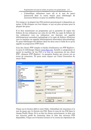 Programmation Java pour les enfants, les parents et les grands-parents   213

      •   L'identifiant utilisateur (user id) et le mot de passe
          (password) dont tu auras besoin pour télécharger de
          nouveaux fichiers ou pour en modifier d'anciens.

Ces temps-ci, la plupart des FAI mettent gratuitement à disposition au
moins 10 Mo d'espace sur leur disque, ce qui est plus qu'assez pour la
plupart des gens.

Il te faut maintenant un programme qui te permette de copier des
fichiers de ton ordinateur sur celui de ton FAI. La copie de fichiers de
ton ordinateur vers un ordinateur sur Internet est appelée
téléchargement ascendant (uploading) et la copie de fichiers d'Internet
vers ta machine est appelée téléchargement descendant (downloading).
Tu peux télécharger des fichiers dans les deux sens à l'aide de ce qu'on
appelle un programme FTP client.

L'un des clients FTP simples et faciles d'utilisation est FTP Explorer ;
tu peux le télécharger depuis www.ftpx.com. Installe ce programme et
ajoute la machine de ton FAI à la liste de connexions de ton client
FTP : démarre FTP Explorer ; la première fenêtre qui s'ouvre est un
écran de connexion. Tu peux aussi cliquer sur l'item Connection du
menu Tools.




Clique sur le bouton Add et entre l'hôte, l'identifiant de connexion et le
mot de passe que t'a fournis ton FAI. Entre le nom de ton FAI dans le
champ Profile Name. Si tu as fais les choses correctement, tu dois voir
ton nouveau profil de connexion dans la liste des serveurs FTP
disponibles. Clique sur le bouton Connect et tu verras les répertoires de
 