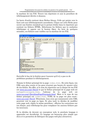 Programmation Java pour les enfants, les parents et les grands-parents   214

la machine de ton FAI. Trouve ton répertoire et suis la procédure de
téléchargement décrite ci-dessous.

La barre d'outils contient deux flèches bleues. Celle qui pointe vers le
haut sert aux téléchargements ascendants. Clique sur cette flèche pour
ouvrir une fenêtre standard qui te permet d'aller dans le répertoire qui
contient tes fichiers HTML. Sélectionne les fichiers que tu souhaites
télécharger et appuie sur le bouton Open. Au bout de quelques
secondes, ces fichiers sont visibles sur la machine de ton FAI.




Surveille le bas de la fenêtre pour t'assurer qu'il n'y a pas eu de
problèmes pendant le téléchargement.

Nomme le fichier principal de ta page index.html. De cette façon, ton
URL sera plus courte et les gens n'auront pas besoin d'y ajouter celui
de ton fichier. En effet, si le nom du répertoire sur le disque de ton FAI
est www.xyz.com/~David et que le fichier principal de ta page web est
maPagePrincipale.html, l'adresse de ta page web est
www.xyz.com/~David/maPagePrincipale.html. Mais si le nom de ton
fichier principal est index.html, l'URL de ta page est plus court :
www.xyz.com/~David. Désormais, tous ceux qui connaissent cette URL
pourront voir ta page en ligne. Si, plus tard, tu décides de modifier
cette page web, répète la même procédure : effectue les corrections sur
ton disque, puis télécharge-les pour remplacer les anciens fichiers par
les nouveaux.

Si tu décides de devenir un concepteur web, le prochain langage à
apprendre est JavaScript. Ce langage est beaucoup plus simple que
Java et te permettra de fabriquer des pages web plus attractives.
 