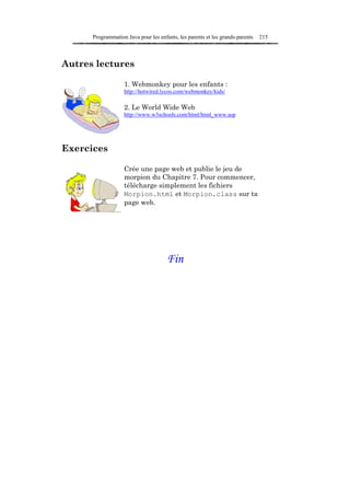 Programmation Java pour les enfants, les parents et les grands-parents   215



Autres lectures

                   1. Webmonkey pour les enfants :
                   http://hotwired.lycos.com/webmonkey/kids/

                   2. Le World Wide Web
                   http://www.w3schools.com/html/html_www.asp




Exercices

                   Crée une page web et publie le jeu de
                   morpion du Chapitre 7. Pour commencer,
                   télécharge simplement les fichiers
                   Morpion.html et Morpion.class sur ta
                   page web.




                                      Fin
 