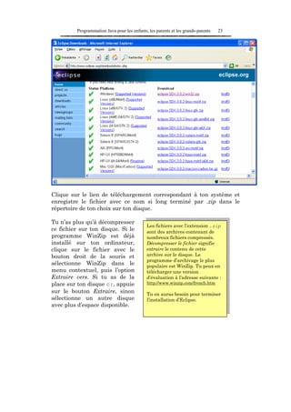 Programmation Java pour les enfants, les parents et les grands-parents   23




Clique sur le lien de téléchargement correspondant à ton système et
enregistre le fichier avec ce nom si long terminé par .zip dans le
répertoire de ton choix sur ton disque.

Tu n’as plus qu’à décompresser
                                             Les fichiers avec l’extension .zip
ce fichier sur ton disque. Si le             sont des archives contenant de
programme WinZip est déjà                    nombreux fichiers compressés.
installé sur ton ordinateur,                 Décompresser le fichier signifie
clique sur le fichier avec le                extraire le contenu de cette
bouton droit de la souris et                 archive sur le disque. Le
                                             programme d’archivage le plus
sélectionne WinZip dans le                   populaire est WinZip. Tu peux en
menu contextuel, puis l’option               télécharger une version
Extraire vers. Si tu as de la                d’évaluation à l’adresse suivante :
place sur ton disque c:, appuie              http://www.winzip.com/french.htm

sur le bouton Extraire, sinon                Tu en auras besoin pour terminer
sélectionne un autre disque                  l’installation d’Eclipse.
avec plus d’espace disponible.
 
