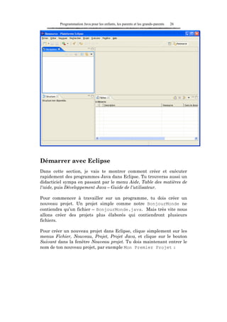 Programmation Java pour les enfants, les parents et les grands-parents   26




Démarrer avec Eclipse
Dans cette section, je vais te montrer comment créer et exécuter
rapidement des programmes Java dans Eclipse. Tu trouveras aussi un
didacticiel sympa en passant par le menu Aide, Table des matières de
l'aide, puis Développement Java – Guide de l'utilisateur.

Pour commencer à travailler sur un programme, tu dois créer un
nouveau projet. Un projet simple comme notre BonjourMonde ne
contiendra qu’un fichier – BonjourMonde.java. Mais très vite nous
allons créer des projets plus élaborés qui contiendront plusieurs
fichiers.

Pour créer un nouveau projet dans Eclipse, clique simplement sur les
menus Fichier, Nouveau, Projet, Projet Java, et clique sur le bouton
Suivant dans la fenêtre Nouveau projet. Tu dois maintenant entrer le
nom de ton nouveau projet, par exemple Mon Premier Projet :
 