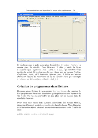 Programmation Java pour les enfants, les parents et les grands-parents   28




Si tu cliques sur le petit signe plus devant Mon Premier Projet, tu
verras plus de détails. Pour l’instant, il doit y avoir la ligne
Bibliothèque système JRE (jdk1.5.0_03), qui constitue une
partie du projet. Si ce n’est pas le cas, clique sur les menus Fenêtre,
Préférences, Java, JRE installés, Ajouter, puis, à l’aide du bouton
Parcourir, trouve le répertoire où tu as installé Java, par exemple
c:Program Filesjavaj2sdk1.5.0_03.


Création de programmes dans Eclipse
Recréons dans Eclipse le programme BonjourMonde du chapitre 1.
Les programmes Java sont des classes qui représentent des objets de la
vie réelle. Tu vas en apprendre un peu plus sur les classes dans le
prochain chapitre.

Pour créer une classe dans Eclipse, sélectionne les menus Fichier,
Nouveau, Classe et saisis BonjourMonde dans le champ Nom. Ensuite,
dans la section Quels raccords de méthodes voulez-vous créer ?, coche la
case :

public static void main(String[] args)
 