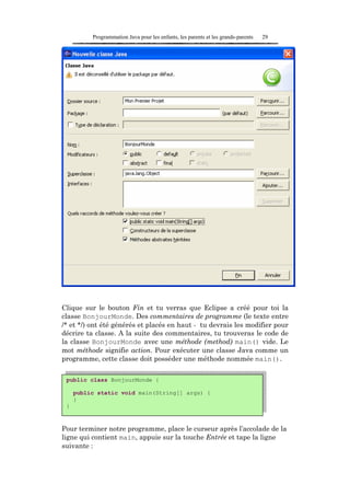 Programmation Java pour les enfants, les parents et les grands-parents   29




Clique sur le bouton Fin et tu verras que Eclipse a créé pour toi la
classe BonjourMonde. Des commentaires de programme (le texte entre
/* et */) ont été générés et placés en haut - tu devrais les modifier pour
décrire ta classe. A la suite des commentaires, tu trouveras le code de
la classe BonjourMonde avec une méthode (method) main() vide. Le
mot méthode signifie action. Pour exécuter une classe Java comme un
programme, cette classe doit posséder une méthode nommée main().


 public class BonjourMonde {

     public static void main(String[] args) {
     }
 }



Pour terminer notre programme, place le curseur après l’accolade de la
ligne qui contient main, appuie sur la touche Entrée et tape la ligne
suivante :
 