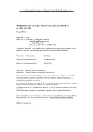 Programmation Java pour les enfants, les parents et les grands-parents             iii




Programmation Java pour les enfants, les parents et les
grands-parents

Yakov Fain


Copyright  2004
Copyright  2005 pour la traduction française
                 Smart Data Processing, Inc.
                 14 Molly Pitcher Dr.
                 Manalapan, New Jersey, 07726, USA

Tous droits réservés. Toute reproduction, même partielle, par quelque procédé et par
qui que ce soit, est interdite sans autorisation écrite préalable de l’éditeur.


Couverture et illustrations :                     Yuri Fain

Rédacteur technique adulte :                      Yuri Goncharov

Rédacteur technique enfant :                      David Fain



Mai 2004 : Première édition électronique
Juin 2005 : Première édition électronique en français

L’information contenue dans ce livre n’est pas sujette à garantie. Ni l’auteur ni l’éditeur ne pourront être
tenus responsables des préjudices ou dommages de quelque nature que ce soit pouvant résulter
directement ou indirectement des instructions fournies dans ce livre ou de l’utilisation des logiciels ou
matériels informatiques qui y sont décrits.

Java et toutes les marques et logos dérivés de Java sont des marques commerciales ou des marques
déposées de Sun Microsystems, Inc. aux Etats-Unis et dans les autres pays.

Windows 98, Windows NT, Windows 2000 et Windows XP sont des marques commerciales de Microsoft
Corporation.
Tous les autres noms de produits et de sociétés sont la propriété de leurs propriétaires respectifs.



L’éditeur met la version française de ce livre électronique à la disposition du public à
titre gracieux. Pour plus d’information, écrire à books@smartdataprocessing.com.


ISBN: 0-9718439-4-5
 