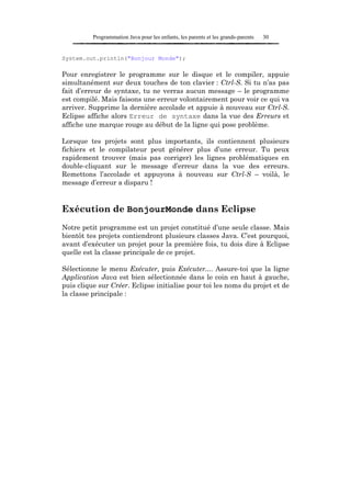 Programmation Java pour les enfants, les parents et les grands-parents   30


System.out.println("Bonjour Monde");

Pour enregistrer le programme sur le disque et le compiler, appuie
simultanément sur deux touches de ton clavier : Ctrl-S. Si tu n’as pas
fait d’erreur de syntaxe, tu ne verras aucun message – le programme
est compilé. Mais faisons une erreur volontairement pour voir ce qui va
arriver. Supprime la dernière accolade et appuie à nouveau sur Ctrl-S.
Eclipse affiche alors Erreur de syntaxe dans la vue des Erreurs et
affiche une marque rouge au début de la ligne qui pose problème.

Lorsque tes projets sont plus importants, ils contiennent plusieurs
fichiers et le compilateur peut générer plus d’une erreur. Tu peux
rapidement trouver (mais pas corriger) les lignes problématiques en
double-cliquant sur le message d’erreur dans la vue des erreurs.
Remettons l’accolade et appuyons à nouveau sur Ctrl-S – voilà, le
message d’erreur a disparu !


Exécution de BonjourMonde dans Eclipse
Notre petit programme est un projet constitué d’une seule classe. Mais
bientôt tes projets contiendront plusieurs classes Java. C’est pourquoi,
avant d’exécuter un projet pour la première fois, tu dois dire à Eclipse
quelle est la classe principale de ce projet.

Sélectionne le menu Exécuter, puis Exécuter.... Assure-toi que la ligne
Application Java est bien sélectionnée dans le coin en haut à gauche,
puis clique sur Créer. Eclipse initialise pour toi les noms du projet et de
la classe principale :
 
