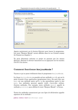 Programmation Java pour les enfants, les parents et les grands-parents   31




Appuie maintenant sur le bouton Exécuter pour lancer le programme.
Les mots "Bonjour Monde" seront affichés dans la vue Console comme
ils l’étaient au chapitre 1.

Tu peux désormais exécuter ce projet en passant par les menus
Exécuter, Exécuter le dernier lancement ou en appuyant sur les touches
Ctrl-F11 du clavier.



Comment fonctionne BonjourMonde ?
Voyons ce qui se passe réellement dans le programme BonjourMonde.

La classe BonjourMonde ne possède qu’une méthode main(), qui est le
point d’entrée d’une application (programme) Java. On peut dire que
main est une méthode parce qu’il y a des parenthèses après le mot
main. Les méthodes peuvent appeler (call), c’est-à-dire utiliser,
d’autres méthodes. Par exemple, notre méthode main() appelle la
méthode println() pour afficher le texte "Bonjour Monde" à l’écran.


Toutes les méthodes commencent par une ligne de déclaration appelée
signature de la méthode :

public static void main(String[] args)
 
