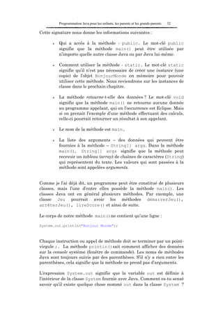 Programmation Java pour les enfants, les parents et les grands-parents   32

Cette signature nous donne les informations suivantes :

         Qui a accès à la méthode - public. Le mot-clé public
         signifie que la méthode main() peut être utilisée par
         n’importe quelle autre classe Java ou par Java lui-même.

         Comment utiliser la méthode - static. Le mot-clé static
         signifie qu’il n’est pas nécessaire de créer une instance (une
         copie) de l’objet BonjourMonde en mémoire pour pouvoir
         utiliser cette méthode. Nous reviendrons sur les instances de
         classe dans le prochain chapitre.

         La méthode retourne-t-elle des données ? Le mot-clé void
         signifie que la méthode main() ne retourne aucune donnée
         au programme appelant, qui en l’occurrence est Eclipse. Mais
         si on prenait l’exemple d’une méthode effectuant des calculs,
         celle-ci pourrait retourner un résultat à son appelant.

         Le nom de la méthode est main.

         La liste des arguments – des données qui peuvent être
         fournies à la méthode – String[] args. Dans la méthode
         main(), String[] args signifie que la méthode peut
         recevoir un tableau (array) de chaînes de caractères (String)
         qui représentent du texte. Les valeurs qui sont passées à la
         méthode sont appelées arguments.


Comme je l’ai déjà dit, un programme peut être constitué de plusieurs
classes, mais l’une d’entre elles possède la méthode main(). Les
classes Java ont en général plusieurs méthodes. Par exemple, une
classe Jeu pourrait avoir les méthodes démarrerJeu(),
arrêterJeu(), lireScore() et ainsi de suite.

Le corps de notre méthode main()ne contient qu’une ligne :

System.out.println("Bonjour Monde");



Chaque instruction ou appel de méthode doit se terminer par un point-
virgule ;. La méthode println()sait comment afficher des données
sur la console système (fenêtre de commande). Les noms de méthodes
Java sont toujours suivis par des parenthèses. S’il n’y a rien entre les
parenthèses, cela signifie que la méthode ne prend pas d’arguments.

L’expression System.out signifie que la variable out est définie à
l’intérieur de la classe System fournie avec Java. Comment es-tu sensé
savoir qu’il existe quelque chose nommé out dans la classe System ?
 