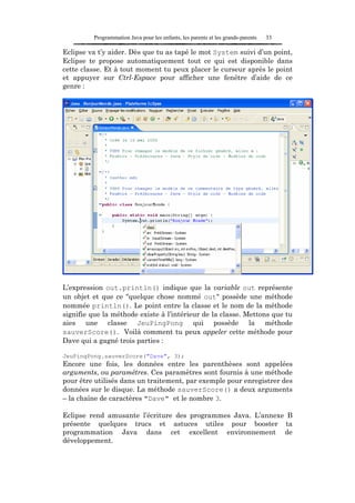Programmation Java pour les enfants, les parents et les grands-parents   33

Eclipse va t’y aider. Dès que tu as tapé le mot System suivi d’un point,
Eclipse te propose automatiquement tout ce qui est disponible dans
cette classe. Et à tout moment tu peux placer le curseur après le point
et appuyer sur Ctrl-Espace pour afficher une fenêtre d’aide de ce
genre :




L’expression out.println() indique que la variable out représente
un objet et que ce "quelque chose nommé out" possède une méthode
nommée println(). Le point entre la classe et le nom de la méthode
signifie que la méthode existe à l’intérieur de la classe. Mettons que tu
aies une classe JeuPingPong qui possède la méthode
sauverScore(). Voilà comment tu peux appeler cette méthode pour
Dave qui a gagné trois parties :

JeuPingPong.sauverScore("Dave", 3);
Encore une fois, les données entre les parenthèses sont appelées
arguments, ou paramètres. Ces paramètres sont fournis à une méthode
pour être utilisés dans un traitement, par exemple pour enregistrer des
données sur le disque. La méthode sauverScore() a deux arguments
– la chaîne de caractères "Dave" et le nombre 3.

Eclipse rend amusante l’écriture des programmes Java. L’annexe B
présente quelques trucs et astuces utiles pour booster ta
programmation Java dans cet excellent environnement de
développement.
 