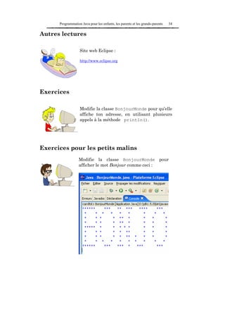 Programmation Java pour les enfants, les parents et les grands-parents   34

Autres lectures

                   Site web Eclipse :

                   http://www.eclipse.org




Exercices

                   Modifie la classe BonjourMonde pour qu’elle
                   affiche ton adresse, en utilisant plusieurs
                   appels à la méthode println().




Exercices pour les petits malins
                  Modifie la classe BonjourMonde pour
                  afficher le mot Bonjour comme ceci :
 