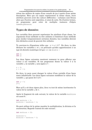 Programmation Java pour les enfants, les parents et les grands-parents   38

créent des milliers de copies d’une console de jeu à partir d’une même
description. Bien que ces copies représentent la même classe, leurs
attributs peuvent avoir des valeurs différentes – certaines sont bleues
alors que d’autres sont argentées, et ainsi de suite. En d’autres termes,
un programme peut créer de multiples instances d’objets
GameBoyAdvance.


Types de données
Les variables Java peuvent représenter les attributs d’une classe, les
arguments d’une méthode ou être utilisées à l’intérieur d’une méthode
pour stocker temporairement certaines données. Les variables doivent
être déclarées avant de pouvoir être utilisées.

Te souviens-tu d’équations telles que y = x + 2 ? En Java, tu dois
déclarer les variables x et y en précisant qu’elles appartiennent à un
type de données numérique tel que int ou double :

int x;
int y;

Les deux lignes suivantes montrent comment tu peux affecter une
valeur à ces variables. Si ton programme donne la valeur 5 à la
variable x, la variable y sera égale à 7 :
x = 5;
y = x + 2;

En Java, tu peux aussi changer la valeur d’une variable d’une façon
assez inhabituelle. Les deux lignes suivantes modifient la valeur de la
variable y, qui passe de 5 à 6 :

int y = 5;
y++;

Bien qu’il y ait deux signes plus, Java va tout de même incrémenter la
valeur de la variable y de 1.

Après le fragment de code suivant, la valeur de la variable monScore
est aussi 6 :

int monScore = 5;
monScore = monScore + 1;

On peut utiliser de la même manière la multiplication, la division et la
soustraction. Regarde l’extrait de code suivant :

int monScore = 10;

monScore--;
monScore = monScore * 2;
 