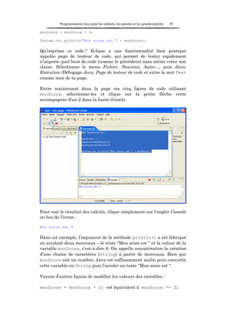 Programmation Java pour les enfants, les parents et les grands-parents   39

monScore = monScore / 3;

System.out.println("Mon score est " + monScore);

Qu’imprime ce code ? Eclipse a une fonctionnalité bien pratique
appelée page de testeur de code, qui permet de tester rapidement
n’importe quel bout de code (comme le précédent) sans même créer une
classe. Sélectionne le menu Fichier, Nouveau, Autre…, puis Java,
Exécution/Débogage Java, Page de testeur de code et entre le mot Test
comme nom de ta page.

Entre maintenant dans la page ces cinq lignes de code utilisant
monScore, sélectionne-les et clique sur la petite flèche verte
accompagnée d’un J dans la barre d’outils.




Pour voir le résultat des calculs, clique simplement sur l’onglet Console
en bas de l’écran :

Mon score est 6

Dans cet exemple, l’argument de la méthode println() a été fabriqué
en accolant deux morceaux – le texte "Mon score est " et la valeur de la
variable monScore, c’est-à-dire 6. On appelle concaténation la création
d’une chaîne de caractères (String) à partir de morceaux. Bien que
monScore soit un nombre, Java est suffisamment malin pour convertir
cette variable en String puis l’accoler au texte "Mon score est ".

Voyons d’autres façons de modifier les valeurs des variables :

monScore = monScore * 2; est équivalent à monScore *= 2;
 