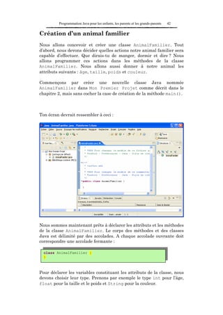 Programmation Java pour les enfants, les parents et les grands-parents   42

Création d’un animal familier
Nous allons concevoir et créer une classe AnimalFamilier. Tout
d’abord, nous devons décider quelles actions notre animal familier sera
capable d’effectuer. Que dirais-tu de manger, dormir et dire ? Nous
allons programmer ces actions dans les méthodes de la classe
AnimalFamilier. Nous allons aussi donner à notre animal les
attributs suivants : âge, taille, poids et couleur.

Commençons par créer une nouvelle classe Java nommée
AnimalFamilier dans Mon Premier Projet comme décrit dans le
chapitre 2, mais sans cocher la case de création de la méthode main().



Ton écran devrait ressembler à ceci :




Nous sommes maintenant prêts à déclarer les attributs et les méthodes
de la classe AnimalFamilier. Le corps des méthodes et des classes
Java est délimité par des accolades. A chaque accolade ouvrante doit
correspondre une accolade fermante :

  class AnimalFamilier {
  }



Pour déclarer les variables constituant les attributs de la classe, nous
devons choisir leur type. Prenons par exemple le type int pour l’âge,
float pour la taille et le poids et String pour la couleur.
 