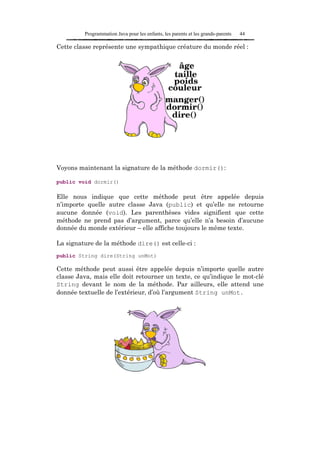 Programmation Java pour les enfants, les parents et les grands-parents   44

Cette classe représente une sympathique créature du monde réel :




Voyons maintenant la signature de la méthode dormir():

public void dormir()

Elle nous indique que cette méthode peut être appelée depuis
n’importe quelle autre classe Java (public) et qu’elle ne retourne
aucune donnée (void). Les parenthèses vides signifient que cette
méthode ne prend pas d’argument, parce qu’elle n’a besoin d’aucune
donnée du monde extérieur – elle affiche toujours le même texte.

La signature de la méthode dire() est celle-ci :
public String dire(String unMot)

Cette méthode peut aussi être appelée depuis n’importe quelle autre
classe Java, mais elle doit retourner un texte, ce qu’indique le mot-clé
String devant le nom de la méthode. Par ailleurs, elle attend une
donnée textuelle de l’extérieur, d’où l’argument String unMot.
 