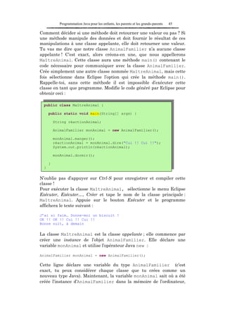 Programmation Java pour les enfants, les parents et les grands-parents   45

Comment décider si une méthode doit retourner une valeur ou pas ? Si
une méthode manipule des données et doit fournir le résultat de ces
manipulations à une classe appelante, elle doit retourner une valeur.
Tu vas me dire que notre classe AnimalFamilier n’a aucune classe
appelante ! C’est exact, alors créons-en une, que nous appellerons
MaîtreAnimal. Cette classe aura une méthode main() contenant le
code nécessaire pour communiquer avec la classe AnimalFamilier.
Crée simplement une autre classe nommée MaîtreAnimal, mais cette
fois sélectionne dans Eclipse l’option qui crée la méthode main().
Rappelle-toi, sans cette méthode il est impossible d’exécuter cette
classe en tant que programme. Modifie le code généré par Eclipse pour
obtenir ceci :

  public class MaîtreAnimal {

      public static void main(String[] args) {

          String réactionAnimal;

          AnimalFamilier monAnimal = new AnimalFamilier();

          monAnimal.manger();
          réactionAnimal = monAnimal.dire("Cui !! Cui !!");
          System.out.println(réactionAnimal);

          monAnimal.dormir();

      }
  }

N’oublie pas d’appuyer sur Ctrl-S pour enregistrer et compiler cette
classe !
Pour exécuter la classe MaîtreAnimal, sélectionne le menu Eclipse
Exécuter, Exécuter…, Créer et tape le nom de la classe principale :
MaîtreAnimal. Appuie sur le bouton Exécuter et le programme
affichera le texte suivant :

J’ai si faim… Donne-moi un biscuit !
OK !! OK !! Cui !! Cui !!
Bonne nuit, à demain

La classe MaîtreAnimal est la classe appelante ; elle commence par
créer une instance de l’objet AnimalFamilier. Elle déclare une
variable monAnimal et utilise l’opérateur Java new :

AnimalFamilier monAnimal = new AnimalFamilier();

Cette ligne déclare une variable du type AnimalFamilier (c’est
exact, tu peux considérer chaque classe que tu crées comme un
nouveau type Java). Maintenant, la variable monAnimal sait où a été
créée l’instance d’AnimalFamilier dans la mémoire de l’ordinateur,
 