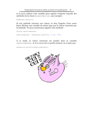 Programmation Java pour les enfants, les parents et les grands-parents   46

et tu peux utiliser cette variable pour appeler n’importe laquelle des
méthodes de la classe AnimalFamilier, par exemple :
monAnimal.dormir();

Si une méthode retourne une valeur, tu dois l’appeler d’une autre
façon. Déclare une variable du même type que la valeur retournée par
la méthode. Tu peux maintenant appeler cette méthode :
String réactionAnimal;

réactionAnimal = monAnimal.dire("Cui !! Cui !!");



A ce stade, la valeur retournée est stockée dans la variable
réactionAnimal et si tu veux voir ce qu’elle contient, ne te gêne pas :

System.out.println(réactionAnimal);
 