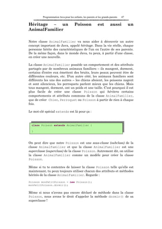 Programmation Java pour les enfants, les parents et les grands-parents   47

Héritage – un                         Poisson               est         aussi          un
AnimalFamilier

Notre classe AnimalFamilier va nous aider à découvrir un autre
concept important de Java, appelé héritage. Dans la vie réelle, chaque
personne hérite des caractéristiques de l’un ou l’autre de ses parents.
De la même façon, dans le monde Java, tu peux, à partir d’une classe,
en créer une nouvelle.

La classe AnimalFamilier possède un comportement et des attributs
partagés par de nombreux animaux familiers – ils mangent, dorment,
certains d’entre eux émettent des bruits, leurs peaux peuvent être de
différentes couleurs, etc. D’un autre côté, les animaux familiers sont
différents les uns des autres – les chiens aboient, les poissons nagent
et sont silencieux, les perroquets parlent mieux que les chiens. Mais
tous mangent, dorment, ont un poids et une taille. C’est pourquoi il est
plus facile de créer une classe Poisson qui héritera certains
comportements et attributs communs de la classe AnimalFamilier,
que de créer Chien, Perroquet ou Poisson à partir de rien à chaque
fois.

Le mot-clé spécial extends est là pour ça :



  class Poisson extends AnimalFamilier {

  }



On peut dire que notre Poisson est une sous-classe (subclass) de la
classe AnimalFamilier et que la classe AnimalFamilier est une
superclasse (superclass) de la classe Poisson. Autrement dit, on utilise
la classe AnimalFamilier comme un modèle pour créer la classe
Poisson.

Même si tu te contentes de laisser la classe Poisson telle qu’elle est
maintenant, tu peux toujours utiliser chacun des attributs et méthodes
hérités de la classe AnimalFamilier. Regarde :

Poisson monPetitPoisson = new Poisson();
monPetitPoisson.dormir();

Même si nous n’avons pas encore déclaré de méthode dans la classe
Poisson, nous avons le droit d’appeler la méthode dormir() de sa
superclasse !
 