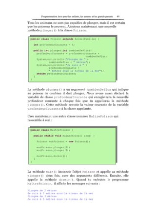 Programmation Java pour les enfants, les parents et les grands-parents   49

Tous les animaux ne sont pas capables de plonger, mais il est certain
que les poissons le peuvent. Ajoutons maintenant une nouvelle
méthode plonger() à la classe Poisson.

  public class Poisson extends AnimalFamilier {

      int profondeurCourante = 0;

      public int plonger(int combienDePlus){
        profondeurCourante = profondeurCourante +
                                        combienDePlus;
        System.out.println("Plongée de " +
                combienDePlus + " mètres");
        System.out.println("Je suis à " +
                profondeurCourante +
                " mètres sous le niveau de la mer");
        return profondeurCourante;
      }
  }



La méthode plonger() a un argument combienDePlus qui indique
au poisson de combien il doit plonger. Nous avons aussi déclaré la
variable de classe profondeurCourante qui enregistrera la nouvelle
profondeur courante à chaque fois que tu appelleras la méthode
plonger(). Cette méthode renvoie la valeur courante de la variable
profondeurCourante à la classe appelante.

Crée maintenant une autre classe nommée MaîtrePoisson qui
ressemble à ceci :


  public class MaîtrePoisson {

      public static void main(String[] args) {

          Poisson monPoisson = new Poisson();

          monPoisson.plonger(2);
          monPoisson.plonger(3);

          monPoisson.dormir();
      }
  }


La méthode main() instancie l’objet Poisson et appelle sa méthode
plonger() deux fois, avec des arguments différents. Ensuite, elle
appelle la méthode dormir(). Quand tu exécutes le programme
MaîtrePoisson, il affiche les messages suivants :

Plongée     de 2 mètres
Je suis     à 2 mètres sous le niveau de la mer
Plongée     de 3 mètres
Je suis     à 5 mètres sous le niveau de la mer
 