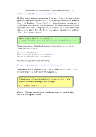 Programmation Java pour les enfants, les parents et les grands-parents   51

monPoisson.dire("Un poisson qui parle !");

Eh bien, notre poisson a commencé à parler… Pour éviter que cela se
produise, il faut que la classe Poisson surcharge (override) la méthode
dire() de la classe AnimalFamilier. Voilà comment ça marche : si
tu déclares une méthode avec exactement la même signature dans la
sous-classe que dans la superclasse, la méthode de la sous-classe sera
utilisée à la place de celle de la superclasse. Ajoutons la méthode
dire() à la classe Poisson.


  public String dire(String unMot) {
    return "Ne sais-tu pas que les poissons ne parlent pas ?";
  }

Ajoute maintenant l’appel suivant dans la méthode main() de la
classe MaîtrePoisson :

String réactionPoisson;
réactionPoisson = monPoisson.dire("Salut");
System.out.println(réactionPoisson);

Exécute le programme et il affichera :

Ne sais-tu pas que les poissons ne parlent pas ?

Cela prouve que la méthode dire() de la classe AnimalFamilier a
été surchargée, ou, autrement dit, supprimée.


  Si la signature d’une méthode inclut le mot-clé final, elle
  ne peut pas être surchargée. Par exemple:

  final public void dormir(){…}



Waouh ! Nous en avons appris, des choses, dans ce chapitre. Que
dirais-tu d’une petite pause ?
 