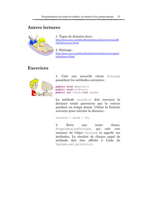 Programmation Java pour les enfants, les parents et les grands-parents   52



Autres lectures

                   1. Types de données Java :
                   http://java.sun.com/docs/books/tutorial/java/nutsandb
                   olts/datatypes.html

                   2. Héritage :
                   http://java.sun.com/docs/books/tutorial/java/concepts/i
                   nheritance.html



Exercices
                   1. Crée une nouvelle classe Voiture
                   possédant les méthodes suivantes :

                   public void démarrer()
                   public void arrêter()
                   public int rouler(int durée)

                   La méthode rouler() doit renvoyer la
                   distance totale parcourue par la voiture
                   pendant un temps donné. Utilise la formule
                   suivante pour calculer la distance :

                   distance = durée * 60;

                   2.     Ecris      une     autre    classe,
                   PropriétaireVoiture, qui crée une
                   instance de l’objet Voiture et appelle ses
                   méthodes. Le résultat de chaque appel de
                   méthode doit être affiché à l’aide de
                   System.out.println().
 