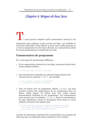 Programmation Java pour les enfants, les parents et les grands-parents   54



           Chapitre 4. Briques de base Java




T        u peux ajouter n'importe quels commentaires textuels à ton

programme pour expliquer à quoi servent une ligne, une méthode ou
une classe particulière. Tout d'abord, il arrive qu'on oublie pourquoi on
a écrit un programme de cette façon. Ensuite, les commentaires aident
les autres programmeurs à comprendre ton code.


Commentaires de programme
Il y a trois types de commentaires différents :

•   Si tes commentaires tiennent sur une ligne, commence-les par deux
    barres obliques (slashs) :

    // Cette méthode calcule la distance

•   Les commentaires s'étendant sur plusieurs lignes doivent être
    entourés par les symboles /* et */, par exemple :

    /* les 3 lignes suivantes enregistrent
       la position courante du Poisson.
    */

•   Java est fourni avec un programme spécial, javadoc, qui peut
    extraire certains des commentaires de tes programmes dans un
    fichier d'aide séparé. Ce fichier peut être utilisé comme
    documentation technique de tes programmes. Ces commentaires
    sont entourés par les symboles /** et */. Seuls les commentaires
    les plus importants, comme la description d'une classe ou d'une
    méthode, devraient être repérés ainsi.
    /** Cette méthode calcule la remise en fonction du prix.
       Si le prix est supérieur à 100 €, la remise est de
       20%, sinon, elle est seulement de 10%.
    */

A partir de maintenant, j'ajouterai des commentaires aux exemples de
code pour que tu comprennes mieux comment et où les utiliser.
 