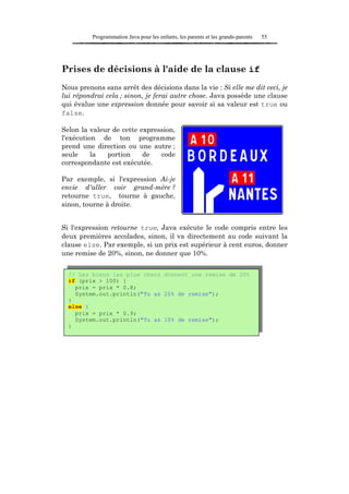 Programmation Java pour les enfants, les parents et les grands-parents   55




Prises de décisions à l'aide de la clause if
Nous prenons sans arrêt des décisions dans la vie : Si elle me dit ceci, je
lui répondrai cela ; sinon, je ferai autre chose. Java possède une clause
qui évalue une expression donnée pour savoir si sa valeur est true ou
false.

Selon la valeur de cette expression,
l'exécution de ton programme
prend une direction ou une autre ;
seule     la  portion     de   code
correspondante est exécutée.

Par exemple, si l'expression Ai-je
envie d'aller voir grand-mère ?
retourne true, tourne à gauche,
sinon, tourne à droite.


Si l'expression retourne true, Java exécute le code compris entre les
deux premières accolades, sinon, il va directement au code suivant la
clause else. Par exemple, si un prix est supérieur à cent euros, donner
une remise de 20%, sinon, ne donner que 10%.


  // Les biens les plus chers donnent une remise de 20%
  if (prix > 100) {
    prix = prix * 0.8;
    System.out.println("Tu as 20% de remise");
  }
  else {
    prix = prix * 0.9;
    System.out.println("Tu as 10% de remise");
  }
 