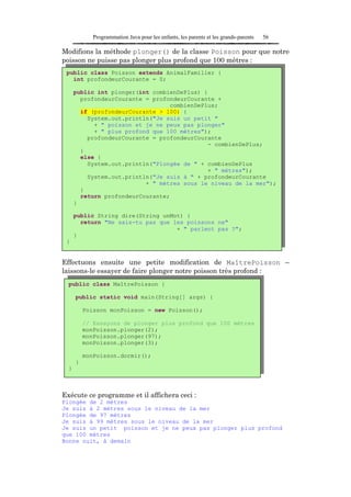 Programmation Java pour les enfants, les parents et les grands-parents   56

Modifions la méthode plonger() de la classe Poisson pour que notre
poisson ne puisse pas plonger plus profond que 100 mètres :
 public class Poisson extends AnimalFamilier {
   int profondeurCourante = 0;

      public int plonger(int combienDePlus) {
        profondeurCourante = profondeurCourante +
                                  combienDePlus;
        if (profondeurCourante > 100) {
          System.out.println("Je suis un petit "
            + " poisson et je ne peux pas plonger"
            + " plus profond que 100 mètres");
          profondeurCourante = profondeurCourante
                                             - combienDePlus;
        }
        else {
          System.out.println("Plongée de " + combienDePlus
                                             + " mètres");
          System.out.println("Je suis à " + profondeurCourante
                           + " mètres sous le niveau de la mer");
        }
        return profondeurCourante;
      }

      public String dire(String unMot) {
        return "Ne sais-tu pas que les poissons ne"
                                    + " parlent pas ?";
      }
 }


Effectuons ensuite une petite modification de MaîtrePoisson –
laissons-le essayer de faire plonger notre poisson très profond :
  public class MaîtrePoisson {

      public static void main(String[] args) {

          Poisson monPoisson = new Poisson();

          // Essayons de plonger plus profond que 100 mètres
          monPoisson.plonger(2);
          monPoisson.plonger(97);
          monPoisson.plonger(3);

          monPoisson.dormir();
      }
  }



Exécute ce programme et il affichera ceci :
Plongée de 2 mètres
Je suis à 2 mètres sous le niveau de la mer
Plongée de 97 mètres
Je suis à 99 mètres sous le niveau de la mer
Je suis un petit poisson et je ne peux pas plonger plus profond
que 100 mètres
Bonne nuit, à demain
 