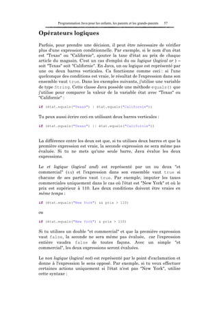 Programmation Java pour les enfants, les parents et les grands-parents   57

Opérateurs logiques

Parfois, pour prendre une décision, il peut être nécessaire de vérifier
plus d'une expression conditionnelle. Par exemple, si le nom d'un état
est "Texas" ou "Californie", ajouter la taxe d'état au prix de chaque
article du magasin. C'est un cas d'emploi du ou logique (logical or ) –
soit "Texas" soit "Californie". En Java, un ou logique est représenté par
une ou deux barres verticales. Ca fonctionne comme ceci : si l'une
quelconque des conditions est vraie, le résultat de l'expression dans son
ensemble vaut true. Dans les exemples suivants, j'utilise une variable
de type String. Cette classe Java possède une méthode equals() que
j'utilise pour comparer la valeur de la variable état avec "Texas" ou
"Californie" :

if (état.equals("Texas") | état.equals("Californie"))

Tu peux aussi écrire ceci en utilisant deux barres verticales :

if (état.equals("Texas") || état.equals("Californie"))



La différence entre les deux est que, si tu utilises deux barres et que la
première expression est vraie, la seconde expression ne sera même pas
évaluée. Si tu ne mets qu'une seule barre, Java évalue les deux
expressions.

Le et logique (logical and) est représenté par un ou deux "et
commercial" (&&) et l'expression dans son ensemble vaut true si
chacune de ses parties vaut true. Par exemple, imputer les taxes
commerciales uniquement dans le cas où l'état est "New York" et où le
prix est supérieur à 110. Les deux conditions doivent être vraies en
même temps :

if (état.equals("New York") && prix > 110)

ou

if (état.equals("New York") & prix > 110)

Si tu utilises un double "et commercial" et que la première expression
vaut false, la seconde ne sera même pas évaluée, car l'expression
entière vaudra false de toutes façons. Avec un simple "et
commercial", les deux expressions seront évaluées.

Le non logique (logical not) est représenté par le point d'exclamation et
donne à l'expression le sens opposé. Par exemple, si tu veux effectuer
certaines actions uniquement si l'état n'est pas "New York", utilise
cette syntaxe :
 